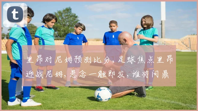 里昂对尼姆预测比分,足球焦点里昂迎战尼姆,悬念一触即发,谁将问鼎胜利