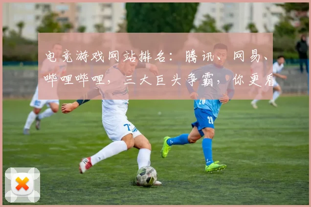 电竞游戏网站排名:腾讯、网易、哔哩哔哩,三大巨头争霸,你更看好谁