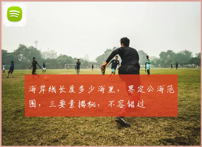 海岸线长度多少海里,界定公海范围,三要素揭秘,不容错过